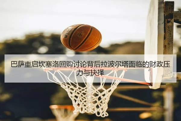 巴萨重启坎塞洛回购讨论背后拉波尔塔面临的财政压力与抉择