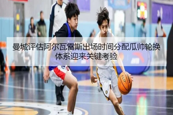曼城评估阿尔瓦雷斯出场时间分配瓜帅轮换体系迎来关键考验